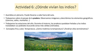 Actividad 6: ¿Dónde vivían los indios?
• Asamblea en plenario. Puede llevarse a cabo fuera del aula.
• Trabajamos sobre el paisaje de la pradera. Observamos imágenes y describimos los elementos geográficos.
(Llanuras, valles, montañas…)
• Trabajamos las estaciones del año. Durante el invierno, las praderas quedaban heladas y los indios
trasladaban sus poblados buscando zonas más cálidas (nómadas).
• Conceptos frío y calor. Temperatura. ¿Cómo medimos la temperatura? ¿Tendrían ellos termómetros?
 