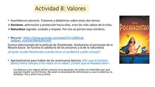 Actividad 8: Valores
• Asamblea en plenario. Tratamos y debatimos sobre estos dos temas:
➢Ancianos: admiración y protección hacia ellos, eran los más sabios de la tribu.
➢Naturaleza sagrada: cuidado y respeto. Por eso se ponían esos nombres.
• Recurso: https://www.youtube.com/watch?v=LXJ8Uu8-
lqA&ab_channel=BeckyPerletti
Escena seleccionada de la película de Pocahontas. Analizamos el personaje de la
Abuela Sauce. Se fusiona la sabiduría de los ancianos y la de la naturaleza.
¿A quién acude Pocahontas cuándo tiene un problema y pide consejo?
• Aprovechamos para hablar de los americanos blancos ¿Por qué el hombre
blanco llama salvajes a los indios en el vídeo? ¿Creéis que se llevaban bien?
Los blancos y los negros tenían culturas muy opuestas, los indios no entendían por qué
querían invadir sus territorios. No veían la necesidad de enfrentarse y usar la violencia, la
evitaban. Paz y amor era su lema.
 