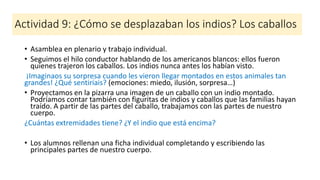 Actividad 9: ¿Cómo se desplazaban los indios? Los caballos
• Asamblea en plenario y trabajo individual.
• Seguimos el hilo conductor hablando de los americanos blancos: ellos fueron
quienes trajeron los caballos. Los indios nunca antes los habían visto.
¡Imaginaos su sorpresa cuando les vieron llegar montados en estos animales tan
grandes! ¿Qué sentiríais? (emociones: miedo, ilusión, sorpresa…)
• Proyectamos en la pizarra una imagen de un caballo con un indio montado.
Podríamos contar también con figuritas de indios y caballos que las familias hayan
traído. A partir de las partes del caballo, trabajamos con las partes de nuestro
cuerpo.
¿Cuántas extremidades tiene? ¿Y el indio que está encima?
• Los alumnos rellenan una ficha individual completando y escribiendo las
principales partes de nuestro cuerpo.
 