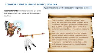CONVERTIR EL TEMA EN UN RETO, DESAFIO, PROBLEMA…
Desencadenante: Pedimos al conserje que entre
en el aula con una carta que acaba de recibir para
nosotros:
Ayudamos al jefe apache a recuperar su pipa de la paz
Queridos niños y niñas de la clase de 5 años:
Soy el jefe indio de la tribu de los apaches. No os
vais a creer la tragedia que nos sucedió hace dos
días. Nuestros enemigos los indios comanches
asaltaron nuestro poblado y robaron mi pipa de la
paz.
¡Necesito vuestra ayuda! Os dejo una foto para
que me ayudéis a encontrarla. ¿Podréis haceros
pasar por comanches? Tendréis que conocer muy
bien sus costumbres. Si conseguís vestiros,
comunicaros y comportaros como ellos, podréis
pedirles que me devuelvan mi pipa de la paz y
enviármela de vuelta.
 