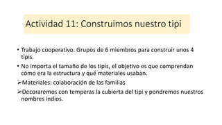 Actividad 11: Construimos nuestro tipi
• Trabajo cooperativo. Grupos de 6 miembros para construir unos 4
tipis.
• No importa el tamaño de los tipis, el objetivo es que comprendan
cómo era la estructura y qué materiales usaban.
➢Materiales: colaboración de las familias
➢Decoraremos con temperas la cubierta del tipi y pondremos nuestros
nombres indios.
 