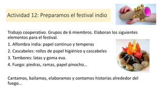 Actividad 12: Preparamos el festival indio
Trabajo cooperativo. Grupos de 6 miembros. Elaboran los siguientes
elementos para el festival.
1. Alfombra india: papel continuo y temperas
2. Cascabeles: rollos de papel higiénico y cascabeles
3. Tambores: latas y goma eva.
4. Fuego: piedras, ramas, papel pinocho…
Cantamos, bailamos, elaboramos y contamos historias alrededor del
fuego…
 
