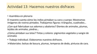 Actividad 13: Hacemos nuestros disfraces
• Asamblea en plenario
El maestro cuenta cómo los indios pintaban su cara y cuerpo: Mostramos
imágenes de rostros pintados. Trabajamos figuras: triángulos, cuadrados…
¿Con qué fabricaban sus adornos y abalorios? Dientes de animales, plumas,
tejidos de animales, piedras…
¿Cómo pintaban sus telas? Tintas y colores: pigmentos vegetales y sangre de
animales
• Trabajo individual. Elaboramos nuestros disfraces.
➢Materiales: bolsas de basura, plumas, temperas de dedo, pinturas de cara.
 