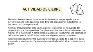 ACTIVIDAD DE CIERRE
El último día escribiremos la carta a los indios comanches para pedir que le
devuelvan al Jefe Indio apache su pipa de la paz. Esperaremos expectantes su
respuesta…¿Lo conseguiremos?
Además, preguntaremos a los alumnos qué es lo que más les ha gustado del
proyecto y lo que han aprendido. Completamos así el mural de conocimientos que
hicimos en la fase inicial. A partir de las respuestas de los alumnos y la observación
del maestro, puede modificarse y mejorarse el proyecto para otros años.
Pasados unos días, el maestro puede aparecer con una pipa de la paz en el aula y
sorprender a sus alumnos. ¡Se la mandaremos al Jefe Indio! ¡Qué contento se va a
poner!
 