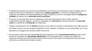 • El trabajo por proyectos da al alumno la posibilidad de ser él mismo quien descubre y quien investiga, pero sin
olvidar al resto de sus compañeros. Se fomenta en trabajo cooperativo. La escucha, la colaboración y la
resolución de conflictos son imprescindibles para llegar a objetivos comunes. Se trabajan distintas inteligencias
múltiples en relación con el desarrollo social y emocional.
• El alumno no solo interactúa con sus compañeros, interactúa directamente con el medio: aprende
manipulando, tocando, jugando… Se ubica y se desplaza con autonomía por distintos espacios. Su desarrollo
motor y su sentido de la orientación van mejorando.
• Trabajar conjuntamente con las familias favorece que los niños no conciban el aprendizaje como algo exclusivo
del ámbito escolar, sino que puedan extrapolarlo a otros ámbitos. El objetivo es que comprendan que lo que
aprenden en el colegio tiene sentido también fuera de él.
• Por otra parte, valoro que esta metodología de tanta importancia a los conocimientos previos porque a partir
de ellos se construyen los aprendizajes significativos. Esto solo puede ocurrir cuando uno modifica los
esquemas mentales que ya tenía para incorporar otros nuevos. Esto supone una implicación activa por parte
del alumno, un esfuerzo por encajar lo nuevo.
 