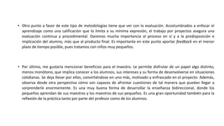 • Otro punto a favor de este tipo de metodologías tiene que ver con la evaluación. Acostumbrados a enfocar el
aprendizaje como una calificación que lo limita a su mínima expresión, el trabajo por proyectos asegura una
evaluación continua y procedimental. Daremos mucha importancia al proceso en sí y a la predisposición e
implicación del alumno, más que al producto final. Es importante en este punto aportar feedback en el menor
plazo de tiempo posible, pues tratamos con niños muy pequeños.
• Por último, me gustaría mencionar beneficios para el maestro. Le permite disfrutar de un papel algo distinto,
menos monótono, que implica conocer a los alumnos, sus intereses y su forma de desenvolverse en situaciones
cotidianas. Se deja llevar por ellos, convirtiéndose en uno más, motivado y enfrascado en el proyecto. Además,
observa desde otra perspectiva cómo son capaces de afrontar cuestiones de tal manera que puedan llegar a
sorprenderle enormemente. Es una muy buena forma de desarrollar la enseñanza bidireccional, donde los
pequeños aprendan de sus maestros y los maestros de sus pequeños. Es una gran oportunidad también para la
reflexión de la práctica tanto por parte del profesor como de los alumnos.
 