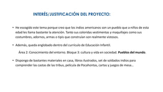 INTERÉS/JUSTIFICACIÓN DEL PROYECTO:
• He escogido este tema porque creo que los indios americanos son un pueblo que a niños de esta
edad les llama bastante la atención. Tanto sus coloridas vestimentas y maquillajes como sus
costumbres, adornos, armas o tipis que construían son realmente vistosos.
• Además, queda englobado dentro del currículo de Educación Infantil.
Área 2: Conocimiento del entorno. Bloque 3: cultura y vida en sociedad. Pueblos del mundo.
• Dispongo de bastantes materiales en casa, libros ilustrados, set de soldados indios para
comprender las castas de las tribus, película de Pocahontas, cartas y juegos de mesa…
 