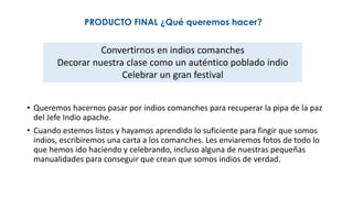 PRODUCTO FINAL ¿Qué queremos hacer?
• Queremos hacernos pasar por indios comanches para recuperar la pipa de la paz
del Jefe Indio apache.
• Cuando estemos listos y hayamos aprendido lo suficiente para fingir que somos
indios, escribiremos una carta a los comanches. Les enviaremos fotos de todo lo
que hemos ido haciendo y celebrando, incluso alguna de nuestras pequeñas
manualidades para conseguir que crean que somos indios de verdad.
Convertirnos en indios comanches
Decorar nuestra clase como un auténtico poblado indio
Celebrar un gran festival
 