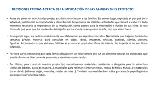 DECISIONES PREVIAS ACERCA DE LA IMPLICACIÓN DE LAS FAMILIAS EN EL PROYECTO:
• Antes de poner en marcha el proyecto, escribiría una circular a las familias. En primer lugar, explicaría el por qué de la
actividad, justificando su importancia y describiendo brevemente las distintas actividades que llevaré a cabo. En todo
momento resaltaría la importancia de su implicación como padres para la motivación e ilusión de sus hijos. Es una
forma de que vean que los contenidos trabajados en la escuela no se quedan en ella, sino que salen fuera.
• En segundo lugar, les pediría amablemente su colaboración en aspectos concretos. Necesitaría que trajeran durante las
semanas previas material para consultar en clase; libros, imágenes, revistas, cuentos, cómics, posters,
figuritas…Recomendaría que visitaran bibliotecas y tomaran prestados libros de interés. No importa si no son libros
infantiles.
• Por otra parte, necesitaría que cada familia dibujara en un folio tamaño DIN A4 un alimento natural, no procesado, que
pueda obtenerse directamente pescando, cazando o recolectando.
• Por último, para construir nuestro propio tipi, necesitaremos materiales resistentes y alargados para la estructura
(ramas de árboles, palos de madera…), materiales para rellenar el interior (hojas, restos de flores, frutos…) y materiales
para cubrirlo (sábanas viejas, manteles, retales de telas…). También nos vendrían bien rollos gastados de papel higiénico
para hacer instrumentos indios.
 