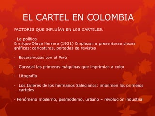 EL CARTEL EN COLOMBIA
FACTORES QUE INFLUÍAN EN LOS CARTELES:
- La política
Enrrique Olaya Herrera (1931) Empiezan a presentarse piezas
gráficas: caricaturas, portadas de revistas
- Escaramuzas con el Perú
- Carvajal las primeras máquinas que imprimían a color
- Litografía
- Los talleres de los hermanos Salecianos: imprimen los primeros
carteles
- Fenómeno moderno, posmoderno, urbano – revolución industrial
 