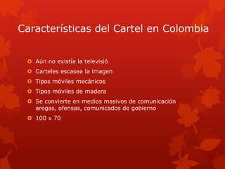 Características del Cartel en Colombia
 Aún no existía la televisió
 Carteles escasea la imagen
 Tipos móviles mecánicos
 Tipos móviles de madera
 Se convierte en medios masivos de comunicación
aregas, ofensas, comunicados de gobierno
 100 x 70
 