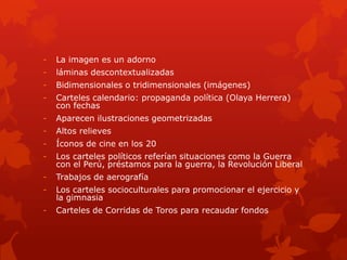 - La imagen es un adorno
- láminas descontextualizadas
- Bidimensionales o tridimensionales (imágenes)
- Carteles calendario: propaganda política (Olaya Herrera)
con fechas
- Aparecen ilustraciones geometrizadas
- Altos relieves
- Íconos de cine en los 20
- Los carteles políticos referían situaciones como la Guerra
con el Perú, préstamos para la guerra, la Revolución Liberal
- Trabajos de aerografía
- Los carteles socioculturales para promocionar el ejercicio y
la gimnasia
- Carteles de Corridas de Toros para recaudar fondos
 