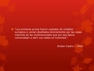  “Los primeros avisos fueron copiados de modelos
europeos o venían diseñados directamente por las casas
matrices de las multinacionales que por esa época
comenzaban a abrir sus sedes en Colombia”.
Dicken Castro – 1992
 