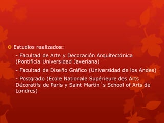  Estudios realizados:
- Facultad de Arte y Decoración Arquitectónica
(Pontificia Universidad Javeriana)
- Facultad de Diseño Gráfico (Universidad de los Andes)
- Postgrado (Ecole Nationale Supérieure des Arts
Décoratifs de Paris y Saint Martin´s School of Arts de
Londres)
 