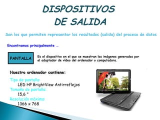 DISPOSITIVOS  DE SALIDA Encontramos principalmente … Son los que permiten representar los resultados (salida) del proceso de datos  PANTALLA Es el dispositivo en el que se muestran las imágenes generadas por  el adaptador de vídeo del ordenador o computadora.  Tipo de pantalla:  LED HP BrightView Antirreflejos  Tamaño de pantalla:   15,6 "  Resolución máxima:   1366 x 768  Nuestro ordenador contiene: 