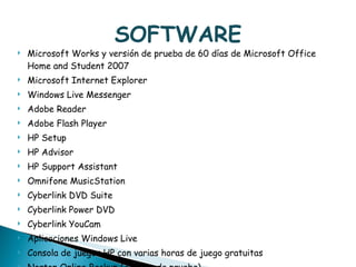 SOFTWARE Microsoft Works y versión de prueba de 60 días de Microsoft Office Home and Student 2007 Microsoft Internet Explorer Windows Live Messenger Adobe Reader Adobe Flash Player HP Setup HP Advisor HP Support Assistant Omnifone MusicStation Cyberlink DVD Suite Cyberlink Power DVD Cyberlink YouCam Aplicaciones Windows Live Consola de juegos HP con varias horas de juego gratuitas Norton Online Backup (30 días de prueba)  - Webcam con micrófono integrado (VGA)  