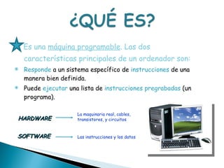 Es una  máquina programable . Las dos características principales de un ordenador son:   Responde  a un sistema específico de  instrucciones  de una manera bien definida.  Puede  ejecutar  una lista de  instrucciones pregrabadas  (un programa).  SOFTWARE HARDWARE La maquinaria real, cables,  transistores, y circuitos Las instrucciones y los datos 