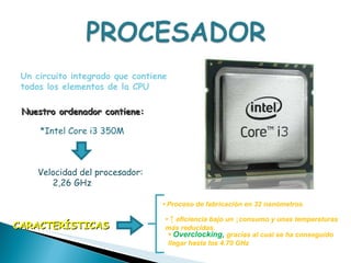 Un circuito integrado que contiene todos los elementos de la CPU *Intel Core i3 350M  Nuestro ordenador contiene: Velocidad del procesador:  2,26 GHz  •  Proceso de fabricación en 32 nanómetros •  ↑   eficiencia bajo un ↓consumo y unas temperaturas más reducidas.  CARACTERÍSTICAS •  Overclocking,  gracias al cual se ha conseguido llegar hasta los 4.70 GHz 