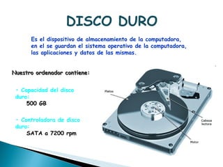 DISCO DURO Es el dispositivo de almacenamiento de la computadora,  en el se guardan el sistema operativo de la computadora,  las aplicaciones y datos de las mismas.  Nuestro ordenador contiene: •  Capacidad del disco duro:  500 GB  •  Controladora de disco duro:  SATA a 7200 rpm  