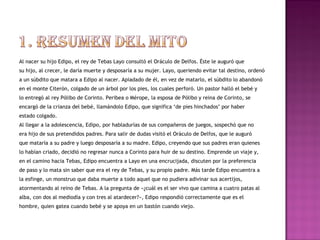 Al nacer su hijo Edipo, el rey de Tebas Layo consultó el Oráculo de Delfos. Éste le auguró que 
su hijo, al crecer, le daría muerte y desposaría a su mujer. Layo, queriendo evitar tal destino, ordenó 
a un súbdito que matara a Edipo al nacer. Apiadado de él, en vez de matarlo, el súbdito lo abandonó 
en el monte Citerón, colgado de un árbol por los pies, los cuales perforó. Un pastor halló el bebé y 
lo entregó al rey Pólibo de Corinto. Peribea o Mérope, la esposa de Pólibo y reina de Corinto, se 
encargó de la crianza del bebé, llamándolo Edipo, que significa ‘de pies hinchados’ por haber 
estado colgado. 
Al llegar a la adolescencia, Edipo, por habladurías de sus compañeros de juegos, sospechó que no 
era hijo de sus pretendidos padres. Para salir de dudas visitó el Oráculo de Delfos, que le auguró 
que mataría a su padre y luego desposaría a su madre. Edipo, creyendo que sus padres eran quienes 
lo habían criado, decidió no regresar nunca a Corinto para huir de su destino. Emprende un viaje y, 
en el camino hacia Tebas, Edipo encuentra a Layo en una encrucijada, discuten por la preferencia 
de paso y lo mata sin saber que era el rey de Tebas, y su propio padre. Más tarde Edipo encuentra a 
la esfinge, un monstruo que daba muerte a todo aquel que no pudiera adivinar sus acertijos, 
atormentando al reino de Tebas. A la pregunta de «¿cuál es el ser vivo que camina a cuatro patas al 
alba, con dos al mediodía y con tres al atardecer?», Edipo respondió correctamente que es el 
hombre, quien gatea cuando bebé y se apoya en un bastón cuando viejo. 
 