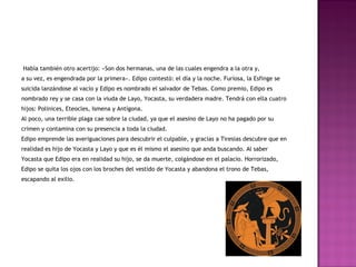 Había también otro acertijo: «Son dos hermanas, una de las cuales engendra a la otra y, 
a su vez, es engendrada por la primera». Edipo contestó: el día y la noche. Furiosa, la Esfinge se 
suicida lanzándose al vacío y Edipo es nombrado el salvador de Tebas. Como premio, Edipo es 
nombrado rey y se casa con la viuda de Layo, Yocasta, su verdadera madre. Tendrá con ella cuatro 
hijos: Polinices, Eteocles, Ismena y Antígona. 
Al poco, una terrible plaga cae sobre la ciudad, ya que el asesino de Layo no ha pagado por su 
crimen y contamina con su presencia a toda la ciudad. 
Edipo emprende las averiguaciones para descubrir el culpable, y gracias a Tiresias descubre que en 
realidad es hijo de Yocasta y Layo y que es él mismo el asesino que anda buscando. Al saber 
Yocasta que Edipo era en realidad su hijo, se da muerte, colgándose en el palacio. Horrorizado, 
Edipo se quita los ojos con los broches del vestido de Yocasta y abandona el trono de Tebas, 
escapando al exilio. 
 