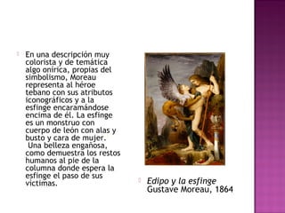 En una descripción muy 
colorista y de temática 
algo onírica, propias del 
simbolismo, Moreau 
representa al héroe 
tebano con sus atributos 
iconográficos y a la 
esfinge encaramándose 
encima de él. La esfinge 
es un monstruo con 
cuerpo de león con alas y 
busto y cara de mujer.3 
Una belleza engañosa, 
como demuestra los restos 
humanos al pie de la 
columna donde espera la 
esfinge el paso de sus 
víctimas.  Edipo y la esfinge 
Gustave Moreau, 1864 
 
