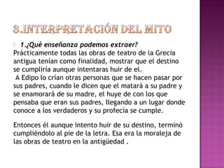  1.¿Qué enseñanza podemos extraer? 
Prácticamente todas las obras de teatro de la Grecia 
antigua tenían como finalidad, mostrar que el destino 
se cumpliría aunque intentaras huir de el. 
A Edipo lo crían otras personas que se hacen pasar por 
sus padres, cuando le dicen que el matará a su padre y 
se enamorará de su madre, el huye de con los que 
pensaba que eran sus padres, llegando a un lugar donde 
conoce a los verdaderos y su profecía se cumple. 
Entonces él aunque intento huir de su destino, terminó 
cumpliéndolo al pie de la letra. Esa era la moraleja de 
las obras de teatro en la antigüedad . 
