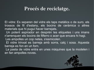 Procés de reciclatge. El vidre: Es separen del vidre els taps metàlics o de suro, els trossos de fil d'estany, els bocins de ceràmica o altres materials que hi pugui haver barrejats. Un potent aspirador en desprèn les etiquetes i uns imans n'arrenquen els bocins de filferro o acer que encara hi hagi. Les ampolles un cop netes, s'esmicolen. El vidre trinxat es barreja amb sorra, calç i sosa. Aquesta barreja es fon en un forn. La pasta de vidre entra en unes màquines que la modelen i en fan ampolles noves. 