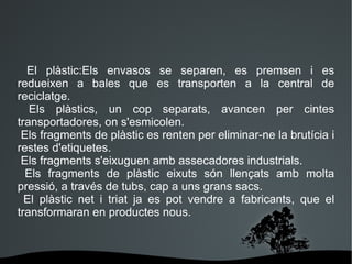 n El plàstic:Els envasos se separen, es premsen i es redueixen a bales que es transporten a la central de reciclatge. Els plàstics, un cop separats, avancen per cintes transportadores, on s'esmicolen. Els fragments de plàstic es renten per eliminar-ne la brutícia i restes d'etiquetes. Els fragments s'eixuguen amb assecadores industrials. Els fragments de plàstic eixuts són llençats amb molta pressió, a través de tubs, cap a uns grans sacs. El plàstic net i triat ja es pot vendre a fabricants, que el transformaran en productes nous. 