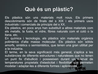 Què és un plàstic? Els plàstics són uns materials molt nous. Els primers descobriments són de finals del s XIX i els primers usos industrials i comercials de principis del s XX. Els plàstics, en pocs anys han substituït a altres materials com els metalls, la fusta, el vidre, fibres naturals com el cotó o la llana, etc. En química i tecnologia, e ls  plàstics  són materials orgànics polimèrics d'alta massa molecular. Els plàstics són sòlids amorfs, sintètics o semisintètics, que tenen una gran utilitat per a la indústria. El terme, en la seva significació més general, s'aplica a les substàncies de diferents estructures i naturaleses que no tenen un punt fix d'ebullició i posseeixen durant un interval de temperatures propietats d'elasticitat i flexibilitat que permeten modelar i adaptar-les a diferents formes i aplicacions.  