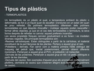 Tipus de plàstics - TERMOPLASTICS: Un termoplàstic és un plàstic el qual, a temperatura ambient és plàstic o deformable, es fon a un líquid quan és escalfat i s'endureix en un estat vitri quan és prou refredat. Els polímers termoplàstics difereixen dels polímers termostables en què després d'escalfar i moldejar aquests poden reescalfar i formar altres objectes, ja que en el cas dels termostables o termodurs, la seva forma després de refredar no canvia i aquest prefereix incendiar. Les seves propietats físiques canvien gradualment si es fonen i es modelen diverses vegades. Els principals termoplàstics són: -Resines cel·lulòsiques. Estan obtingudes a partir de la cel·lulosa, el material constituent de la part llenyosa de les plantes. Pertany a aquest grup el raió.  -Polietilens i derivats. Fan servir com a matèria primera l'etilè obtingut del craqueig del petroli que, tractat posteriorment, permet obtenir diferents monòmers. Pertanyen a aquest grup el PVC, el poliestirè i el metacrilat.  -Derivats de les proteïnes. Pertanyen a aquest grup el niló i el perló, obtinguts a partir de les diamides.  -Derivats del cautxú. Són exemples d'aquest grup els anomenats comercialment pliofilms, clorhidrat de cautxú que s'obtenen afegint àcid clorhídric als polímers de cautxú.  