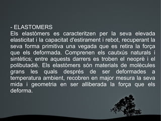 n - ELASTOMERS Els elastòmers es caracteritzen per la seva elevada elasticitat i la capacitat d'estirament i rebot, recuperant la seva forma primitiva una vegada que es retira la força que els deformada. Comprenen els cautxús naturals i sintètics; entre aquests darrers es troben el neoprè i el polibutadiè. Els elastòmers són materials de molècules grans les quals després de ser deformades a temperatura ambient, recobren en major mesura la seva mida i geometria en ser alliberada la força que els deforma. 