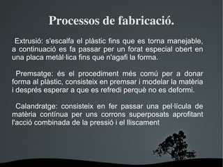 Processos de fabricació. Extrusió: s'escalfa el plàstic fins que es torna manejable, a continuació es fa passar per un forat especial obert en una placa metàl·lica fins que n'agafi la forma. Premsatge: és el procediment més comú per a donar forma al plàstic, consisteix en premsar i modelar la matèria i després esperar a que es refredi perquè no es deformi. Calandratge: consisteix en fer passar una pel·lícula de matèria contínua per uns corrons superposats aprofitant l'acció combinada de la pressió i el lliscament 