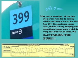 At 8 am
Like every morning , at the bus
  stop from Monday to Friday
  (daily routine) we wait for the
  bus 399. It sometimes comes
  late , which is very anoying and
  sometimes comes soon which is
  very cool but can be lame. WE
  HATE TAKING        THE
  BUS!!!!!!
 