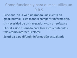 Como funciona y para que se utiliza un
R R S
Funciona en la web utilizando una cuenta en
gmail,hotmail. Esta manera compartir información.
sin necesidad de un navegador y con un software
El cual a sido diseñado para leer estos contenidos
tales como internet Explorer.
Se utiliza para difundir información actualizada