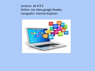 Lectores de R R S
Online: net vibes,google Reader,
navegador: internet Explorer