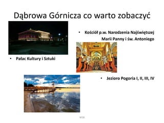 Dąbrowa Górnicza co warto zobaczyć 
• Kościół p.w. Narodzenia Najświętszej 
Marii Panny i św. Antoniego 
• Pałac Kultury i Sztuki 
• Jezioro Pogoria I, II, III, IV 
WSB 
 
