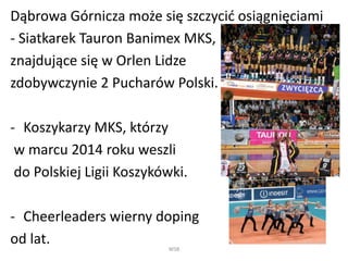 Dąbrowa Górnicza może się szczycić osiągnięciami 
- Siatkarek Tauron Banimex MKS, 
znajdujące się w Orlen Lidze 
zdobywczynie 2 Pucharów Polski. 
- Koszykarzy MKS, którzy 
w marcu 2014 roku weszli 
do Polskiej Ligii Koszykówki. 
- Cheerleaders wierny doping 
od lat. 
WSB 
 