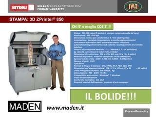 STAMPA: 3D ZPrinter® 850 
CHI E’ o meglio COS’E’!!! 
Colore: 390.000 colori (5 testine di stampa, compresa quella del nero) 
Risoluzione: 600 x 540 dpi 
Dimensione minima per caratteristica: 0,1 mm (0,004 pollici) 
Automazione: completa (impostazione e monitoraggio automatici/ 
caricamento automatico della polvere/recupero e rimozione 
automatici della polvere/cartucce di collante a scatto/pannello di controllo 
intuitivo) 
Velocità di costruzione verticale: 5 - 15 mm/ora (0,2 - 0,6 pollici/ora) 
La velocità aumenta con il volume dei prototipi 
Dimensioni di costruzione: 508 x 381 x 229 mm (20 x 15 x 9 pollici) 
Materiali disponibili: materiale composito ad alte prestazioni 
Spessore dello strato: 0,089 - 0,102 mm (0,0035 - 0,004 pollici) 
Numero di getti: 1520 
Specifiche 
Formati di file per la stampa: STL, VRML, PLY, FBX, 3DS, ZPR 
Dimensioni dell'apparecchiatura: 119 x 116 x 162 cm (47 x 46 x 68 pollici) 
Peso dell'apparecchiatura: 800 lbs (363 kg) 
Alimentazione: 100 - 240V, 15-7.5A 
Compatibilità workstation: Windows® 7, Windows 
Vista® Business/Ultimate 
Conformità normativa: CE, CSA 
Requisiti speciali dell'impianto: impianto di aria compress 
IL BOLIDE!!! 
 