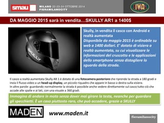 DA MAGGIO 2015 sarà in vendita…SKULLY AR1 a 1400$ 
Skully, in vendita il casco con Android e 
realtà aumentata 
Disponibile da maggio 2015 è ordinabile su 
web a 1400 dollari. E' dotato di visiera a 
realtà aumentata, su cui visualizzare le 
informazioni del cruscotto e le applicazioni 
dello smartphone senza distogliere lo 
sguardo della strada. 
Il casco a realtà aumentata Skully AR 1 è dotato di una fotocamera posteriore che riprende la strada a 180 gradi e 
invia il flusso video a un head-up display, un piccolo riquadro che appare in basso a destra sulla visiera. 
In altre parole: guardando normalmente la strada è possibile anche vedere direttamente sul casco tutto ciò che 
accade alle spalle e ai lati, con una visuale a 360 gradi. 
Immagina di andare in moto senza dover mai girare la testa, neanche per guardare 
gli specchietti. È un caso piuttosto raro, che può accadere, grazie a SKULLY 
 