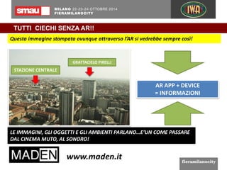 TUTTI CIECHI SENZA AR!! 
Questa immagine stampata ovunque attraverso l’AR si vedrebbe sempre così! 
GRATTACIELO PIRELLI 
STAZIONE CENTRALE 
AR APP + DEVICE 
= INFORMAZIONI 
LE IMMAGINI, GLI OGGETTI E GLI AMBIENTI PARLANO…E’UN COME PASSARE 
DAL CINEMA MUTO, AL SONORO! 
 