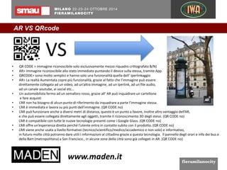 AR VS QRcode 
VS 
• QR CODE > immagine riconoscibile solo esclusivamente mezzo riquadro crittografato B/N) 
• AR> Immagine riconoscibile allo stato immediato puntando il device sulla stessa, tramite App. 
• QRCODE> sono molto semplici e hanno solo una funzionalità quella dell’ iperlinkaggio 
• AR> La realtà Aumentata copre più funzionalità, grazie al fatto che l’immagine può essere 
direttamente collegata ad un video, ad un’altra immagine, ad un iperlink, ad un file audio, 
ad un canale youtube, ai social etc… 
• Un automobilista fermo ad un semaforo rosso, grazie all’ AR può inquadrare un cartellone 
e fare acquisti 
• L’AR non ha bisogno di alcun punto di riferimento da inquadrare a parte l’immagine stessa. 
• L’AR è immediata e lavora su più punti dell’immagine. (QR CODE no) 
• L’AR può funzionare anche a diversi metri di distanza, questo è un punto a favore, inoltre altro vantaggio dell’AR, 
e che può essere collegata direttamente agli oggetti, tramite il riconoscimento 3D degli stessi. (QR CODE no) 
L’AR è compatibile con tutte le nuove tecnologie presenti come i Google Glass. (QR CODE no) 
• L’AR offre un’esperienza diretta perché l’utente entra in contatto subito con il prodotto. (QR CODE no) 
• L’AR viene anche usata a livello formativo (tecnico/scientifico/medico/accademico e non solo) e informativo, 
in futuro molte città potranno dare utili i informazioni al cittadino grazie a questa tecnologia. Il pannello degli orari e info dei bus e 
della Bart (metropolitana) a San Francisco , in alcune zone della città sono già collegati in AR. (QR CODE no) 
 