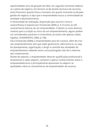 oportunidades e/ou de geração de ideia; em segundo momento elabora-
se o plano de negócio; em terceiro se dá através da busca de recursos,
tanto financeiro quanto físico e humano; em quarto momento se dá pela
gestão do negócio, é aqui que o empreendedor busca a continuidade da
entidade e desenvolvimento.
A necessidade de realização, disposição para assumir riscos e
autoconfiança é exposto por Chiavenato (2004, p. 6-7) como as três
características básicas do ser empreendedor. E dentre os mais diversos
motivos para a criação ou inicio de um empreendimento, alguns podem
ser considerados positivos e construtivos, já outros são apenas razões
fugidias. (CHIAVENATO, 2004, p.138),
Para Chiavenato (2004), o empreendedor para ter sucesso, além de criar
seu empreendimento, tem que saber gerenciá-lo, administra-lo, ou seja,
ter planejamento, organização, o dirigir e controle das atividades do
empreendimento, obtendo assim uma prolongada vida útil e retornos
dos investimentos.
Diante do exposto, o empreendedor deve ter qualificação profissional e
empresarial e saber adquirir, conhecer e aplicar conhecimentos sobre o
empreendedorismo e principalmente apresentar ou adquirir as
qualidades sobre as características do empreendedor de sucesso.
10
 