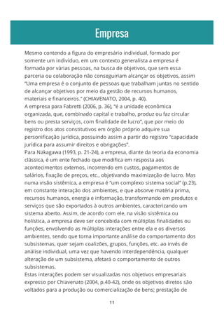 Empresa
Mesmo contendo a figura do empresário individual, formado por
somente um individuo, em um contexto generalista a empresa é
formada por várias pessoas, na busca de objetivos, que sem essa
parceria ou colaboração não conseguiriam alcançar os objetivos, assim
“Uma empresa é o conjunto de pessoas que trabalham juntas no sentido
de alcançar objetivos por meio da gestão de recursos humanos,
materiais e financeiros.” (CHIAVENATO, 2004, p. 40).
A empresa para Fabretti (2006, p. 36), “é a unidade econômica
organizada, que, combinado capital e trabalho, produz ou faz circular
bens ou presta serviços, com finalidade de lucro”, que por meio do
registro dos atos constitutivos em órgão próprio adquire sua
personificação jurídica, possuindo assim a partir do registro “capacidade
jurídica para assumir direitos e obrigações”.
Para Nakagawa (1993, p. 21-24), a empresa, diante da teoria da economia
clássica, é um ente fechado que modifica em resposta aos
acontecimentos externos, incorrendo em custos, pagamentos de
salários, fixação de preços, etc., objetivando maximização de lucro. Mas
numa visão sistêmica, a empresa é “um complexo sistema social” (p.23),
em constante interação dos ambientes, e que absorve matéria prima,
recursos humanos, energia e informação, transformando em produtos e
serviços que são exportados à outros ambientes, caracterizando um
sistema aberto. Assim, de acordo com ele, na visão sistêmica ou
holística, a empresa deve ser concebida com múltiplas finalidades ou
funções, envolvendo as múltiplas interações entre ela e os diversos
ambientes, sendo que torna importante análise do comportamento dos
subsistemas, quer sejam coalizões, grupos, funções, etc. ao invés de
análise individual, uma vez que havendo interdependência, qualquer
alteração de um subsistema, afetará o comportamento de outros
subsistemas.
Estas interações podem ser visualizadas nos objetivos empresariais
expresso por Chiavenato (2004, p.40-42), onde os objetivos diretos são
voltados para a produção ou comercialização de bens; prestação de
11
 