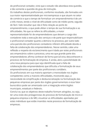 do profissional contador, visto que o estudo não abordava esta questão,
e tão somente a questão do grau de instrução.
Os trabalhos destes profissionais, conforme resultado, são formados em
sua maior representatividade por microempresas e que atuam no setor
de comércio e que o tempo de formalizar um empreendimento é de um
a três meses, tendo o nível de dificuldade como de médio porte, seguido
de fácil. Vale ressaltar que não é feito relação ao porte do
empreendimento, o que pode afetar o tempo de sua formalização e as
dificuldades. No que se refere às dificuldades, a maior
representatividade foi de empreendedores que deixam a cargo dos
contadores toda a execução dos serviços e de parte que responsabilizam
o profissional contador quanto a demora no processo, por outro lado
uma parcela dos profissionais contadores inferem dificuldade devido a
falta de colaboração dos empreendedores. Nesse sentido, cabe uma
reflexão a respeito do esclarecimento que é dado por estes profissionais
aos empresários sobre o processo, uma vez que grande parte dos
empreendedores afirma conhecer de forma parcial e/ou desconhecem o
processo de formalização de empresa. E ainda, abre a possibilidade de
uma nova pesquisa para que seja identificada qual a falta de
colaboração dos empreendedores que dificulta a formalização de seus
empreendimentos por parte dos profissionais contábeis.
Os profissionais em sua maioria apontam a morosidade nos órgãos
competentes como a maiores dificuldades, mostrando aqui, a
necessidade da simplificação e desburocratização na formalização das
pequenas empresas por parte dos órgãos governamentais e esse fator
burocrático pode ser amenizado com a integração entre órgãos
municipais, estaduais e federais.
Conclui-se, que os objetivos deste trabalho formam atingidos, ou seja,
ter uma visão dos protagonistas do processo de formalização de micro e
pequena empresa e do MEI, visualizar as dificuldades apontadas por
estes indivíduos que estão inseridos neste processo de formalização de
empresas.
16
 