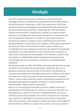 Introdução
As micro e pequenas empresas aumentam a cada dia gerando
empregos, rendas e contribuindo consideravelmente no PIB brasileiro.
De acordo Banterli e Manolescu (2007), elas representam 99,2% das
empresas brasileiras, empregam aproximadamente 60% das pessoas
economicamente ativas do País e respondem por 30% do Produto
Interno Bruto Brasileiro. Desta forma, considera-se imprescindível
conhecer os protagonistas do processo de abertura e constituição de
micro e pequenas empresas e o cenário em que estão inseridas.
Diante disso realizou-se pesquisa para a identificação do perfil dos
empreendedores e dos profissionais contábeis. Sendo que, em primeiro
momento foi feito um levantamento teórico sobre a abertura e
constituição de micro e pequenas empresas. Na sequencia foi aplicado
questionário aos empreendedores e dos profissionais contábeis, os
quais foram analisados de forma global, a fim identificar o perfil, setor
de atuação e as dificuldades pelos protagonistas do processo de
formalização das micro e pequenas empresas e do empreendedor
individual.
Existe estimulação, ou ditas facilidades, propostas pelo governo, no que
se refere à formalização do empreendedor individual e de micro e
pequenas empresas, mas esse fator de formalizar não caminha só,
havendo necessidade de orientação, preparação e conhecimento sobre
esse processo e após, para que a empresa possa buscar resultados
futuros, uma vez que o fator de sucesso empresarial é pautado em um
adequado planejamento e gestão, somados ao conhecimento do
empreendedor sobre o processo produtivo.
Buscou-se uma visão geral de todo o processo, desde o perfil dos
participantes da formalização, ao cenário em que estão inseridos e os
procedimentos a adotar ao iniciar um empreendimento, para que o
cliente do profissional contador não se torne estatística das empresas
que encerram as atividades nos primeiros anos de funcionamento.
Além desses fatores, este trabalho se justifica por haver necessidade do
conhecimento acadêmico a respeito do assunto, uma vez que existem
7
 