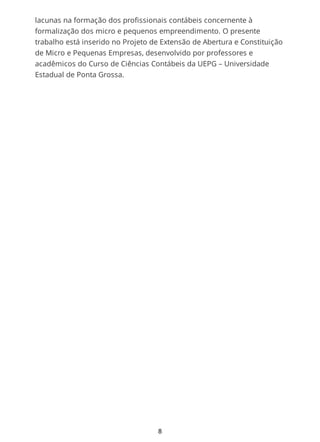 lacunas na formação dos profissionais contábeis concernente à
formalização dos micro e pequenos empreendimento. O presente
trabalho está inserido no Projeto de Extensão de Abertura e Constituição
de Micro e Pequenas Empresas, desenvolvido por professores e
acadêmicos do Curso de Ciências Contábeis da UEPG – Universidade
Estadual de Ponta Grossa.
8
 