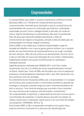 Empreendedor
O empreendedor para obter o sucesso empresarial, conforme escreve
Machado (2007, p.17-18) deve ter comportamento pró-ativo,
compromissado, orientado para realização e que as características do
empreendedor de sucesso é a motivação, persistência, criatividade,
capacidade assumir riscos e delegar tarefas e decisões, ter visão de
futuro, espírito de liderança e autoconfiança. Mas que é considerado
fator de peso para descontinuidade empresarial, a falta de
conhecimento do negócio e de gestão, somado à falta de dedicação do
empreendedor em tempo integral à empresa.
Salvon (2006, p.16), expõe que o espírito empreendedor surge da
vontade de trabalhar com o que se gosta, ganhar dinheiro, ser o próprio
patrão, ter reconhecimento do empreendimento e ver surgir resultado
de seus esforços. Além de que, precisa ser perseverante, assumir riscos
e não se intimidar em busca da realização de suas metas e idealizações,
trabalhando sempre com prazer transformando na satisfação e
realização pessoal.
Segundo pesquisa realizada pelo SEBRAE (2011, p.4) “são criados
anualmente mais de 1,2 milhões de novos empreendimentos formais”
no Brasil. Sendo que, “mais de 99% são formados por micro e pequenas
empresas e Empreendedores Individuais (EI)” e que 73% sobrevivem nos
dois primeiros anos de atividade.
No entendimento de Chiavenato (2004, p.4), o empreendedor é o coração
da economia, pois proporcionam o crescimento econômico, geração de
emprego e inovações, estando longe de serem somente provedores de
bens e serviços, “mas fonte de energia que assumem riscos inerentes
em uma economia de mudança, transformação e crescimento”.
“Ser empreendedor é expressar a capacidade de articular recursos para a
concretização de propósitos. É aquela pessoa que põe um projeto na
cabeça e parte para a realização; aquilo passa a ser sua fonte de energia,
seu propósito.” (ANDRADE, 2010, p. 5).
Para Greatti (2007, p.28), o empreender compõe-se em quatro fases,
onde em primeiro momento há o processo de identificação de
9
 