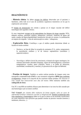 DIAGNÓSTICO

- Historia clínica. Se deben recoger los déficits observados por el paciente o
familiares, sobre todo en el caso de accidentes isquémicos transitorios en los que la
exploración será normal.

El tiempo de instauración nos orienta a pensar en el origen vascular del déficit
neurológico (de segundos a horas).

Es muy importante recoger en los antecedentes los factores de riesgo vascular: HTA,
diabetes mellitus, patología cardiaca, tabaquismo, enolismo, síndrome de apnea del
sueño, estados de hipercoagulabilidad, hematocrito elevado en varones, la combinación
en mujeres de migraña + toma de anticonceptivos orales + tabaquismo.

- Exploración física. Contribuye a que el médico pueda determinar dónde se
localiza la lesión cerebral.

      Sistémica: no han de faltar la recogida de constantes (T.A., pulso, temperatura),
       la auscultación cardiaca y la de troncos supraaórticos (carotídeos y
       supraclaviculares).



      Neurológica: definir el nivel de consciencia, existencia de signos meníngeos, los
       sistemas funcionales afectados (lenguaje, signos de heminegligencia y trastornos
       campimétricos visuales, pares craneales, fuerza y su grado de alteración,
       sensibilidad, coordinación y marcha) y la presencia de un signo de Babinski.



- Pruebas de imagen. También se suelen realizar pruebas de imagen como una
tomografía computadorizada (TAC) o una resonancia magnética (RM) para confirmar
el diagnóstico, aunque en la mayoría de las ocasiones dichas pruebas sólo detectan el
ictus cuando han transcurrido unos días del mismo. Debe realizarse también una
radiografía de tórax.

Una TC o una RM son también eficaces para determinar si un ictus ha sido causado por
una hemorragia o por un tumor cerebral.

TAC Craneal: por sistema debe realizarse de forma urgente, salvo en casos de
enfermedad terminal o demencia vascular ya diagnosticada. Permite la distinción entre
ictus isquémicos y hemorrágicos (labor en la que la clínica se ha mostrado insuficiente)
así como identificar otros procesos que pueden simular un proceso vascular (tumores y
metástasis, abscesos,...).




                                          10
 
