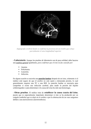Angiografía cerebral donde se confirma la presencia de un trombo que ocluye
                     parcialmente el seno longitudinal superior




- Laboratorio. Aunque las pruebas de laboratorio son de poca utilidad, debe hacerse
una analítica general igualmente, para confirmar que el ictus no fue causado por:

          Anemia.
          Policitemia.
          Leucemia.
          Infección.

En alguna ocasión se necesita una punción lumbar después de un ictus, solamente si el
médico está seguro de que el cerebro no está sujeto a demasiada presión, lo cual
generalmente requiere una TC o una RM. La punción lumbar es necesaria para
comprobar si existe una infección cerebral, para medir la presión del líquido
cefalorraquídeo o para determinar si la causa del ictus ha sido una hemorragia.

- Otras pruebas. El médico trata de establecer la causa exacta del ictus,
puesto que es especialmente importante determinar si éste se ha producido por un
coágulo (embolia) que se alojó en el cerebro o por la obstrucción de un vaso sanguíneo
debido a una aterosclerosis (aterotrombosis).




                                          12
 